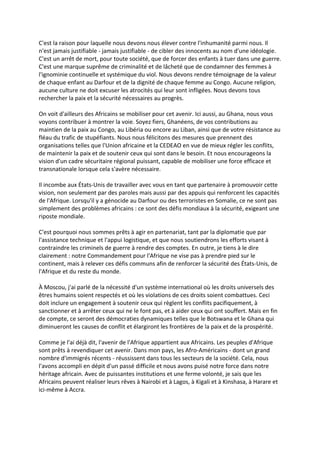 C'est la raison pour laquelle nous devons nous élever contre l'inhumanité parmi nous. Il
n'est jamais justifiable - jamais justifiable - de cibler des innocents au nom d'une idéologie.
C'est un arrêt de mort, pour toute société, que de forcer des enfants à tuer dans une guerre.
C'est une marque suprême de criminalité et de lâcheté que de condamner des femmes à
l'ignominie continuelle et systémique du viol. Nous devons rendre témoignage de la valeur
de chaque enfant au Darfour et de la dignité de chaque femme au Congo. Aucune religion,
aucune culture ne doit excuser les atrocités qui leur sont infligées. Nous devons tous
rechercher la paix et la sécurité nécessaires au progrès.

On voit d'ailleurs des Africains se mobiliser pour cet avenir. Ici aussi, au Ghana, nous vous
voyons contribuer à montrer la voie. Soyez fiers, Ghanéens, de vos contributions au
maintien de la paix au Congo, au Libéria ou encore au Liban, ainsi que de votre résistance au
fléau du trafic de stupéfiants. Nous nous félicitons des mesures que prennent des
organisations telles que l'Union africaine et la CEDEAO en vue de mieux régler les conflits,
de maintenir la paix et de soutenir ceux qui sont dans le besoin. Et nous encourageons la
vision d'un cadre sécuritaire régional puissant, capable de mobiliser une force efficace et
transnationale lorsque cela s'avère nécessaire.

Il incombe aux États-Unis de travailler avec vous en tant que partenaire à promouvoir cette
vision, non seulement par des paroles mais aussi par des appuis qui renforcent les capacités
de l'Afrique. Lorsqu'il y a génocide au Darfour ou des terroristes en Somalie, ce ne sont pas
simplement des problèmes africains : ce sont des défis mondiaux à la sécurité, exigeant une
riposte mondiale.

C'est pourquoi nous sommes prêts à agir en partenariat, tant par la diplomatie que par
l'assistance technique et l'appui logistique, et que nous soutiendrons les efforts visant à
contraindre les criminels de guerre à rendre des comptes. En outre, je tiens à le dire
clairement : notre Commandement pour l'Afrique ne vise pas à prendre pied sur le
continent, mais à relever ces défis communs afin de renforcer la sécurité des États-Unis, de
l'Afrique et du reste du monde.

À Moscou, j'ai parlé de la nécessité d'un système international où les droits universels des
êtres humains soient respectés et où les violations de ces droits soient combattues. Ceci
doit inclure un engagement à soutenir ceux qui règlent les conflits pacifiquement, à
sanctionner et à arrêter ceux qui ne le font pas, et à aider ceux qui ont souffert. Mais en fin
de compte, ce seront des démocraties dynamiques telles que le Botswana et le Ghana qui
diminueront les causes de conflit et élargiront les frontières de la paix et de la prospérité.

Comme je l'ai déjà dit, l'avenir de l'Afrique appartient aux Africains. Les peuples d'Afrique
sont prêts à revendiquer cet avenir. Dans mon pays, les Afro-Américains - dont un grand
nombre d'immigrés récents - réussissent dans tous les secteurs de la société. Cela, nous
l'avons accompli en dépit d'un passé difficile et nous avons puisé notre force dans notre
héritage africain. Avec de puissantes institutions et une ferme volonté, je sais que les
Africains peuvent réaliser leurs rêves à Nairobi et à Lagos, à Kigali et à Kinshasa, à Harare et
ici-même à Accra.
 