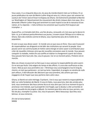 Vous savez, il y a cinquante-deux ans, les yeux du monde étaient rivés sur le Ghana. Et un
jeune prédicateur du nom de Martin Luther King est venu ici, à Accra, pour voir amener les
couleurs de l'Union Jack et hisser le drapeau du Ghana. Cet événement précédait la Marche
sur Washington et l'aboutissement du mouvement des droits civiques dans mon pays. On a
demandé à Martin Luther King quel sentiment lui avait inspiré la vue de la naissance d'une
nation, et il a répondu : « Cela renforce ma conviction que la justice finit toujours par
triompher. »

Aujourd'hui, ce triomphe doit être, une fois de plus, renouvelé, et c'est vous qui le devrez le
faire. Ici, je m'adresse particulièrement aux jeunes, à travers toute l'Afrique et ici-même au
Ghana. Dans des endroits comme le Ghana, vous représentez plus de la moitié de la
population.

Et voici ce que vous devez savoir : le monde sera ce que vous en ferez. Vous avez le pouvoir
de responsabiliser vos dirigeants et de bâtir des institutions qui servent le peuple. Vous
pouvez servir vos communautés et mettre votre énergie et votre savoir à contribution pour
créer de nouvelles richesses ainsi que de nouvelles connexions avec le monde. Vous pouvez
conquérir la maladie, mettre fin aux conflits et réaliser le changement à partir de la base.
Vous pouvez faire tout cela. Oui, vous le pouvez. Car en ce moment précis, l'histoire est en
marche.

Mais ces choses ne pourront se faire que si vous saisissez la responsabilité de votre avenir.
Ce ne sera pas facile. Cela exigera du temps et des efforts. Il y aura des souffrances et des
revers. Mais je puis vous promettre ceci : l'Amérique vous accompagnera tout le long du
chemin, en tant que partenaire ; en tant qu'amie. Cependant, le progrès ne viendra de nulle
part ailleurs, il doit découler des décisions que vous prendrez, des actions que vous
engagerez et de l'espoir que vous porterez dans votre cœur.

Ghana, la liberté est votre héritage. À présent, c'est à vous que revient la responsabilité de
bâtir sur cette fondation de liberté. Si vous le faites, nous pourrons, bien des années plus
tard, nous remémorer des lieux comme Accra et nous dire que c'est à ce moment-là que la
promesse s'est réalisée, que la prospérité s'est forgée, que la douleur a été surmontée et
qu'une nouvelle ère de progrès a débuté. Ce moment peut être celui où nous verrons, une
fois de plus, triompher la justice. Oui, nous le pouvons. Merci beaucoup. Que Dieu vous
bénisse. Je vous remercie.

(Fin de la transcription)
NNNN
 