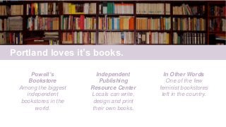 Portland loves it’s books.
Powell’s
Bookstore
Among the biggest
independent
bookstores in the
world.
Independent
Publishing
Resource Center
Locals can write,
design and print
their own books.
In Other Words
One of the few
feminist bookstores
left in the country.
 