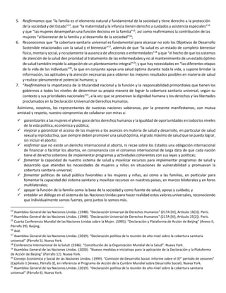 5. Reafirmamos que “la familia es el elemento natural y fundamental de la sociedad y tiene derecho a la protección
de la sociedad y del Estado”13
, que “la maternidad y la infancia tienen derecho a cuidados y asistencia especiales”14
y que “las mujeres desempeñan una función decisiva en la familia”15
, así como reafirmamos la contribución de las
mujeres “al bienestar de la familia y al desarrollo de la sociedad”16
;
6. Reconocemos que “la cobertura sanitaria universal es fundamental para alcanzar no solo los Objetivos de Desarrollo
Sostenible relacionados con la salud y el bienestar”17
, además de que “la salud es un estado de completo bienestar
físico, mental y social, y no solamente la ausencia de afecciones o enfermedades”18
y que “el hecho de que los sistemas
de atención de la salud den prioridad al tratamiento de las enfermedades y no al mantenimiento de un estado óptimo
de salud también impide la adopción de un planteamiento integral”19
; y que hay necesidades en “las diferentes etapas
de la vida de los individuos”20
, lo que en conjunto apoya una salud óptima durante toda la vida, y supone brindar la
información, las aptitudes y la atención necesarias para obtener los mejores resultados posibles en materia de salud
y realizar plenamente el potencial humano; y
7. “Reafirmamos la importancia de la titularidad nacional y la función y la responsabilidad primordiales que tienen los
gobiernos a todos los niveles de determinar su propia manera de lograr la cobertura sanitaria universal, según su
contexto y sus prioridades nacionales”21
, a la vez que se preservan la dignidad humana y los derechos y las libertades
proclamados en la Declaración Universal de Derechos Humanos.
Asimismo, nosotros, los representantes de nuestras naciones soberanas, por la presente manifestamos, con mutua
amistad y respeto, nuestro compromiso de colaborar con miras a:
 garantizarles a las mujeres el pleno goce de los derechos humanos y la igualdad de oportunidades en todos los niveles
de la vida política, económica y pública;
 mejorar y garantizar el acceso de las mujeres a los avances en materia de salud y desarrollo, en particular de salud
sexual y reproductiva, que siempre deben promover una salud óptima, el grado máximo de salud que se pueda lograr,
sin incluir el aborto;
 reafirmar que no existe un derecho internacional al aborto, ni recae sobre los Estados una obligación internacional
de financiar o facilitar los abortos, en consonancia con el consenso internacional de larga data de que cada nación
tiene el derecho soberano de implementar programas y actividades coherentes con sus leyes y políticas;
 fomentar la capacidad de nuestro sistema de salud y movilizar recursos para implementar programas de salud y
desarrollo que atiendan las necesidades de mujeres y niños en situaciones de vulnerabilidad y promuevan la
cobertura sanitaria universal;
 fomentar políticas de salud pública favorables a las mujeres y niñas, así como a las familias, en particular para
fomentar la capacidad del sistema sanitario y movilizar recursos en nuestros países, en marcos bilaterales y en foros
multilaterales;
 apoyar la función de la familia como la base de la sociedad y como fuente de salud, apoyo y cuidado; y
 entablar un diálogo en el sistema de las Naciones Unidas para hacer realidad estos valores universales, reconociendo
que individualmente somos fuertes, pero juntos lo somos más.
13
Asamblea General de las Naciones Unidas. (1948). "Declaración Universal de Derechos Humanos" (217A [III], Artículo 16(3)). París.
14
Asamblea General de las Naciones Unidas. (1948). "Declaración Universal de Derechos Humanos" (217A [III], Artículo 25[2]). París.
15
Cuarta Conferencia Mundial de las Naciones Unidas sobre la Mujer. (1995). “Declaración y Plataforma de Acción de Beijing” (Anexo II,
Párrafo 29). Beijing.
16
Ibid.
17
Asamblea General de las Naciones Unidas. (2019). “Declaración política de la reunión de alto nivel sobre la cobertura sanitaria
universal” (Párrafo 5). Nueva York.
18
Conferencia Internacional de la Salud. (1946). “Constitución de la Organización Mundial de la Salud”. Nueva York.
19
Asamblea General de las Naciones Unidas. (2000). “Nuevas medidas e iniciativas para la aplicación de la Declaración y la Plataforma
de Acción de Beijing” (Párrafo 12). Nueva York.
20
Consejo Económico y Social de las Naciones Unidas. (1999). “Comisión de Desarrollo Social: Informe sobre el 37° período de sesiones”
(Capítulo 1 [Anexo, Párrafo 3], en referencia al Programa de Acción de la Cumbre Mundial sobre Desarrollo Social). Nueva York.
21
Asamblea General de las Naciones Unidas. (2019). “Declaración política de la reunión de alto nivel sobre la cobertura sanitaria
universal” (Párrafo 6). Nueva York.
 