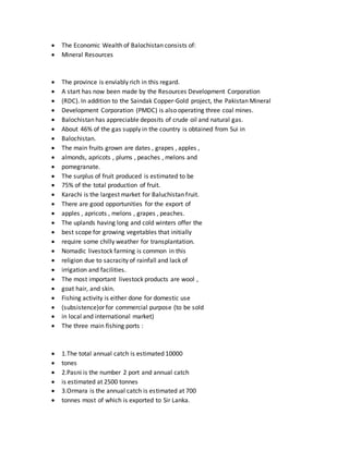  The Economic Wealth of Balochistan consists of:
 Mineral Resources
 The province is enviably rich in this regard.
 A start has now been made by the Resources Development Corporation
 (RDC). In addition to the Saindak Copper-Gold project, the Pakistan Mineral
 Development Corporation (PMDC) is also operating three coal mines.
 Balochistan has appreciable deposits of crude oil and natural gas.
 About 46% of the gas supply in the country is obtained from Sui in
 Balochistan.
 The main fruits grown are dates , grapes , apples ,
 almonds, apricots , plums , peaches , melons and
 pomegranate.
 The surplus of fruit produced is estimated to be
 75% of the total production of fruit.
 Karachi is the largest market for Baluchistan fruit.
 There are good opportunities for the export of
 apples , apricots , melons , grapes , peaches.
 The uplands having long and cold winters offer the
 best scope for growing vegetables that initially
 require some chilly weather for transplantation.
 Nomadic livestock farming is common in this
 religion due to sacracity of rainfall and lack of
 irrigation and facilities.
 The most important livestock products are wool ,
 goat hair, and skin.
 Fishing activity is either done for domestic use
 (subsistence)or for commercial purpose (to be sold
 in local and international market)
 The three main fishing ports :
 1.The total annual catch is estimated 10000
 tones
 2.Pasni is the number 2 port and annual catch
 is estimated at 2500 tonnes
 3.Ormara is the annual catch is estimated at 700
 tonnes most of which is exported to Sir Lanka.
 