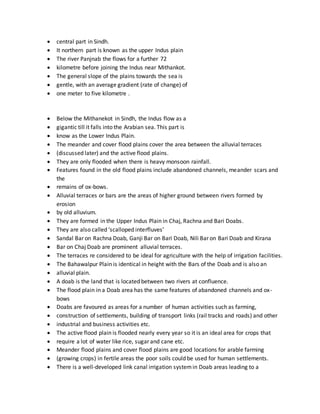  central part in Sindh.
 It northern part is known as the upper Indus plain
 The river Panjnab the flows for a further 72
 kilometre before joining the Indus near Mithankot.
 The general slope of the plains towards the sea is
 gentle, with an average gradient (rate of change) of
 one meter to five kilometre .
 Below the Mithanekot in Sindh, the Indus flow as a
 gigantic till it falls into the Arabian sea. This part is
 know as the Lower Indus Plain.
 The meander and cover flood plains cover the area between the alluvial terraces
 (discussed later) and the active flood plains.
 They are only flooded when there is heavy monsoon rainfall.
 Features found in the old flood plains include abandoned channels, meander scars and
the
 remains of ox-bows.
 Alluvial terraces or bars are the areas of higher ground between rivers formed by
erosion
 by old alluvium.
 They are formed in the Upper Indus Plain in Chaj, Rachna and Bari Doabs.
 They are also called ‘scalloped interfluves’
 Sandal Bar on Rachna Doab, Ganji Bar on Bari Doab, Nili Bar on Bari Doab and Kirana
 Bar on Chaj Doab are prominent alluvial terraces.
 The terraces re considered to be ideal for agriculture with the help of irrigation facilities.
 The Bahawalpur Plain is identical in height with the Bars of the Doab and is also an
 alluvial plain.
 A doab is the land that is located between two rivers at confluence.
 The flood plain in a Doab area has the same features of abandoned channels and ox-
bows
 Doabs are favoured as areas for a number of human activities such as farming,
 construction of settlements, building of transport links (rail tracks and roads) and other
 industrial and business activities etc.
 The active flood plain is flooded nearly every year so it is an ideal area for crops that
 require a lot of water like rice, sugar and cane etc.
 Meander flood plains and cover flood plains are good locations for arable farming
 (growing crops) in fertile areas the poor soils could be used for human settlements.
 There is a well-developed link canal irrigation systemin Doab areas leading to a
 