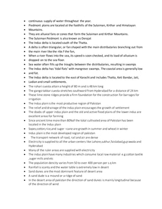  continuous supply of water throughout the year.
 Piedmont plains are located at the foothills of the Sulaiman, Kirthar and Himalayan
 Mountains.
 They are alluvial fans or cones that form the Sulaiman and Kirthar Mountains.
 The Sulaiman Peidmont is also known as Derajat
 The Indus delta is located south of the Thatta.
 A delta is often triangular, or fan shaped with the main distributaries branching out from
 the main river like the ribs f the fan,
 When a river flows into the sea, its speed is soon checked, and its load of alluvium is
 dropped on to the sea floor.
 Sea water often fills up the troughs between the distributaries, resulting in swamps
 The Indus delta has ‘tidal flats’ with mangrove swamps. The coastal area is generally low
 and fat.
 The Indus delta is located to the east of Karachi and includes Thatta, Keti Bandar, Jati,
 Ladian and small settlements.
 The rohari cuesta attain a height of 80 m and is 48 km long
 The gango takkar cuesta stretches southward from Hyderabad for a distance of 24 km
 These lime stone ridges provide a firm foundation for the construction for barrages for
irrigation
 The Indus plain is the most productive region of Pakistan
 The relief and drainage of the indus plain encourages the growth of settlement
 The doabs of upper indus plain and the old and active flood plains of the lower indus are
excellent areas for farming
 Since ancient time more than 80%of the total cultivated area of Pakistan has been
located in the Indus plain
 Sopes;cotton,rice,and suger –cane are growth in summer and wheat in winter
 Indus plain is the most developed region of pakistan
 The transport network of road, rail and air are dense
 Electricity is supplied to all the urban centers like Lahore,sukhur,faislabad,gujrawala and
Hyderabad
 Many of the ruler areas are supplied with electricity
 The indus plain have many industries which consume local raw material e.g cotton taxtile
,suger mills and etc
 The population dencity varies from 50 to over 400 person per s.q km
 Rainfall is scanty and the water table is extremely low in desert
 Sand dunes are the most dominant feature of desert area
 A sand dude is a mound or a ridge of sand
 In the desert area of pakistan the direction of sand dunes is mainly longitudinal because
of the direction of wind
 