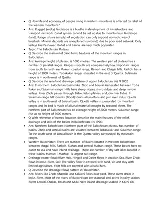  Q How life and economy of people living in western mountains is affected by relief of
the western mountains?
 Ans: Rugged (rocky) landscape is a hurdle in development of infrastructure and
transport net work. Canal system cannot be set up due to mountainous landscape
(land). Range is bare (empty) of vegetation can only support nomadic way of
livestock. Mineral deposits are unexplored (unfound) due to poor road network. Only
valleys like Peshawar, Kohat and Bannu are very much populated.
 Topic: The Balochistan Plateau.
 Q Describe the main relief (land form) features of the mountain ranges in
Balochistan.
 Ans: Average height of plateau is 1000 metres. The western part of plateau has a
number of parallel ranges. Ranges is south are comparatively low. Important ranges
from south to north are Makran coastal range, Raskoh and Chagai hills. Raskoh has a
height of 3000 meters. Tobakakar range is located in the east of Quetta. Sulaiman
range is in north-west of Quetta.
 Q Describe the relief and drainage pattern of upper Balochistan. (6) N 2002
 Ans: In northern Balochistan basins like Zhob and Loralai are located between Toba
Kakar and Sulaiman range. Hills have steep slopes, sharp ridges and deep narrow
valleys. River Zhob passes through Balochistan plateau and join river Indus. In
Sulaiman range hill torrents (flood) forms alluvial fans and join river Indus. Quetta
valley is in south-west of Loralai basin. Quetta valley is surrounded by mountain
ranges and its bed is made of alluvial material brought by seasonal rivers. The
northern part of Balochistan has an average height of 2000 meters. Sulaiman range
rise up to height of 3000 meters.
 Q With reference of named location, describe the main features of the relief,
drainage and soils of the basins in Balochistan. (N 1996)
 Ans: Northern Balochistan: Northern part of the Balochistan plateau has number of
basins. Zhob and Loralai basins are situated between TobaKakar and Sulaiman range.
To the south-west of Loralai basin is the Quetta valley surrounded by mountain
ranges.
 Western Balochistan: There are number of Basins located in Western Balochistan
between chagai hills, Raskoh, Siahan and central Makran range. These basins have no
outlet to sea and have inland drainage. There are number of dry salt lakes located in
these basins. Hamun-i-Mashkel is largest salt range.
 Drainage (water flow): River Hab, Hingol and Dasht flows in Arabian Sea. River Zhob
flows in Indus River. Soil: The valley floor is covered with sand, silt and clay with
limited agriculture. Foot hills are covered with alluvial fans.
 Q Describe the drainage (flow) pattern of Balochistan.
 Ans: Rivers like Zhob, Khandar and Kalachi flows east ward. These rivers drain in
Indus River. Most of the rivers of Balochistan are seasonal and active in rainy season.
Rivers Loralai, Chakar, Bolan and Mula have inland drainage soaked in Kachi sibi
 