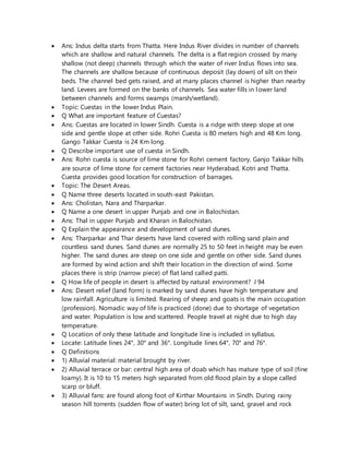  Ans: Indus delta starts from Thatta. Here Indus River divides in number of channels
which are shallow and natural channels. The delta is a flat region crossed by many
shallow (not deep) channels through which the water of river Indus flows into sea.
The channels are shallow because of continuous deposit (lay down) of silt on their
beds. The channel bed gets raised, and at many places channel is higher than nearby
land. Levees are formed on the banks of channels. Sea water fills in lower land
between channels and forms swamps (marsh/wetland).
 Topic: Cuestas in the lower Indus Plain.
 Q What are important feature of Cuestas?
 Ans: Cuestas are located in lower Sindh. Cuesta is a ridge with steep slope at one
side and gentle slope at other side. Rohri Cuesta is 80 meters high and 48 Km long.
Gango Takkar Cuesta is 24 Km long.
 Q Describe important use of cuesta in Sindh.
 Ans: Rohri cuesta is source of lime stone for Rohri cement factory. Ganjo Takkar hills
are source of lime stone for cement factories near Hyderabad, Kotri and Thatta.
Cuesta provides good location for construction of barrages.
 Topic: The Desert Areas.
 Q Name three deserts located in south-east Pakistan.
 Ans: Cholistan, Nara and Tharparkar.
 Q Name a one desert in upper Punjab and one in Balochistan.
 Ans: Thal in upper Punjab and Kharan in Balochistan.
 Q Explain the appearance and development of sand dunes.
 Ans: Tharparkar and Thar deserts have land covered with rolling sand plain and
countless sand dunes. Sand dunes are normally 25 to 50 feet in height may be even
higher. The sand dunes are steep on one side and gentle on other side. Sand dunes
are formed by wind action and shift their location in the direction of wind. Some
places there is strip (narrow piece) of flat land called patti.
 Q How life of people in desert is affected by natural environment? J 94
 Ans: Desert relief (land form) is marked by sand dunes have high temperature and
low rainfall. Agriculture is limited. Rearing of sheep and goats is the main occupation
(profession). Nomadic way of life is practiced (done) due to shortage of vegetation
and water. Population is low and scattered. People travel at night due to high day
temperature.
 Q Location of only these latitude and longitude line is included in syllabus.
 Locate: Latitude lines 24°, 30° and 36°. Longitude lines 64°, 70° and 76°.
 Q Definitions
 1) Alluvial material: material brought by river.
 2) Alluvial terrace or bar: central high area of doab which has mature type of soil (fine
loamy). It is 10 to 15 meters high separated from old flood plain by a slope called
scarp or bluff.
 3) Alluvial fans: are found along foot of Kirthar Mountains in Sindh. During rainy
season hill torrents (sudden flow of water) bring lot of silt, sand, gravel and rock
 