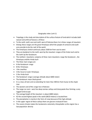 Geography notes (unit 1)
 Tropology is the study and description of the surface feature of land which includes both
natural and artificial feature.s of these
 To the north north east and north west of Pakistan there lie in three ranges of mountain
 Among these ranges are the great Himalayas which the people of centurial and south
asia consider to be the roof of the world
 The himaliyaas stretch continusly about 2500 km from east to west
 They are bordered to the north west by the mountain ranges of the hindu kush and to
the north by the Karakorum.
 The northern mountains comprise of three main mountains range the Karakorum , the
Himalayas and the Hindu kush
 The three main ranges are
 A the Karakorum range
 B the Himalayas
 I the siwalikas
 Ii the lesser or outer Himalayas
 C the Hindu Kush
 The Karakorum range ( average altitude about 6000 meter)
 The Karakorum mean black gravel
 It is a mass of rock and ice extending for more than 400 km from hunza to the shyok
river
 The western and of this range lies in Pakistan
 The range run east – west has deep narrow valleys and sharp peaks thus forming a very
rugged land escape
 The average height of the mountain is about 6000 meters
 K2 the second highest peak in the world (8610 meters) is located here
 The precipitation is mainly in the form of snow because of the high attitude
 In the upper region of these valleys there are glaciers instead of rivers
 The severe climate makes the karakaroms extremely inhospitable so this region has a
low population density
 