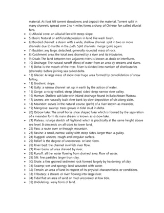 material. At foot hill torrent slowdowns and deposit the material. Torrent split in
many channels spread over 2 to 4 miles forms a sharp of Chinese fan called alluvial
fans.
 4) Alluvial cone: an alluvial fan with steep slope.
 5) Basin: Natural or artificial depression in land like wash basin.
 6) Braided channel: a steam with a wide, shallow channel split in two or more
channels due to hurdle in the path. Split channels merge (join) again.
 7) Boulder: any large, detached, generally rounded mass of rock.
 8) Catchment area: the total area drained by a river and its tributaries.
 9) Doab: The land between two adjacent rivers is known as doab or interfluves.
 10) Drainage: The natural runoff (flow) of water from an area by streams and rivers.
 11) Delta: is the mouth of the river. River is divided into number of distributaries
(channels) before joining sea called delta.
 12) Glacier: A large mass of snow over huge area formed by consolidation of snow
falling.
 13) Gradient: slope.
 14) Gully: a narrow channel set up in earth by the action of water.
 15) Gorge: a rocky walled, steep (sharp) sided deep narrow river valley.
 16) Hamun: Shallow salt lake with inland drainage found in Balochistan Plateau.
 17) Levees: are naturally built river bank by slow deposition of silt along sides.
 18) Meander: curves in the natural course (path) of a river known as meander.
 19) Mangrove swamp: trees grown in tidal mud in delta.
 20) Oxbow lake: The small horse shoe shaped lake which is formed by the separation
of a meander form its main stream is known as oxbow lake.
 21) Plateau: is large stretch of highland which is practically at the same height above
sea level. It descends on all sides to lower land.
 22) Pass: a route over or through mountain.
 23) Ravine: a small, narrow valley with steep sides, larger than a gulley.
 24) Rugged: uneven, rough and irregular surface.
 25) Relief: is the degree of unevenness or land form.
 26) River bed: the channel in which river flow.
 27) River basin: all area drained by river.
 28) Runoff: all the water flowing from drained area. Flow of water.
 29) Silt: fine particles larger than clay.
 30) Shale: a fine grained sediment rock formed largely by hardening of clay.
 31) Swamp: wet and spongy land saturated with water.
 32) Terrain: an area of land in respect of its physical characteristics or conditions.
 33) Tributary: a stream or river flowing into large river.
 34) Tidal flat: an area of sand or mud uncovered at low tide.
 35) Undulating: wavy form of land.
 