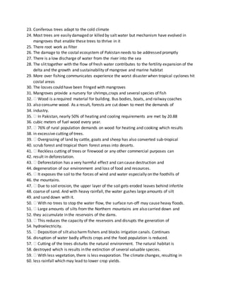 23. Coniferous trees adapt to the cold climate
24. Most trees are easily damaged or killed by salt water but mechanism have evolved in
mangroves that enable these trees to thrive in it
25. There root work as filter
26. The damage to the costal ecosystem of Pakistan needs to be addressed promptly
27. There is a low discharge of water from the river into the sea
28. The slit together with the flow of fresh water contributes to the fertility expansion of the
delta and the growth and sustainability of mangrove and marine habitat
29. More over fishing communicates experience the worst disaster when tropical cyclones hit
costal areas
30. The losses could have been fringed with mangroves
31. Mangroves provide a nursery for shrimps,craps and several species of fish
32. Wood is a required material for building. Bus bodies, boats, and railway coaches
33. also consume wood. As a result, forests are cut down to meet the demands of
34. industry.
35. In Pakistan, nearly 50% of heating and cooling requirements are met by 20.88
36. cubic meters of fuel wood every year.
37. 76% of rural population demands on wood for heating and cooking which results
38. in excessive cutting of trees.
39. Overgrazing of land by cattle, goats and sheep has also converted sub-tropical
40. scrub forest and tropical thorn forest areas into deserts.
41. Reckless cutting of trees or firewood or any other commercial purposes can
42. result in deforestation.
43. Deforestation has a very harmful effect and can cause destruction and
44. degeneration of our environment and loss of food and resources.
45. It exposes the soil to the forces of wind and water especially on the foothills of
46. the mountains.
47. Due to soil erosion, the upper layer of the soil gets eroded leaves behind infertile
48. coarse of sand. And with heavy rainfall, the water gushes large amounts of silt
49. and sand down with it.
50. With no trees to stop the water flow, the surface run-off may cause heavy floods.
51. Large amounts of silts from the Northern mountains are also carried down and
52. they accumulate in the reservoirs of the dams.
53. This reduces the capacity of the reservoirs and disrupts the generation of
54. hydroelectricity.
55. Deposition of silt also harm fishers and blocks irrigation canals. Continues
56. disruption of water badly affects crops and the food population is reduced.
57. Cutting of the trees disturbs the natural environment. The natural habitat is
58. destroyed which is results in the extinction of several valuable species.
59. With less vegetation, there is less evaporation. The climate changes, resulting in
60. less rainfall which may lead to lower crop yields.
 
