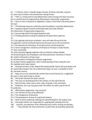 61. In Pakistan, there is already meagre amounts of forests and under constant
62. stress due to reckless and unauthorized cutting of trees.
63. There is a strong need to stop deforestation and to manage the forest resources
64. on scientific basis by implementing afforestation/ reforestation programmes.
65. Once an area is cleared of its vegetation, it takes a lot of effort and money grow it
66. back.
67. The following measures could help solve the problems caused by deforestation:
68. 1. Suppling irrigation facilities to the deforested areas with effective
69. enforcement of regeneration programmes.
70. 2. By reserving land for fuel wood plantation only.
71. 3. Creating awareness among the people by the government agencies.
72.
73. 4. By supplying natural gas to northern areas will make life easier for the
74. population and will eventually help to ease the pressure on the environment.
75. 5. By improving the techniques of raising nurseries and planting trees.
76. 6. Forest management should try to find ways to find ways to make forestry
77. more sustainable:
78. a) Ensuring that logging companies only use selective cutting methods.
79. b) Restricting the use of bulldozers and heavy destructive machinery in forests
80. c) Strict enforcement of forest laws.
81. d) Enforcement of village/farmforestry programmes.
82. e) Urban forestry programmes which include planting of trees along the main
83. roadsides and in open spaces.
84. Planting fruit trees on the slope of hills would provide food to the local people and
85. would help to protect the soil as deforested slopes are more susceptible to wind
86. and water erosion.
87. Steps are cut into steep hillsides and the front of each flat terrace is edged with
88. mud or stone walls known as bunds.
89. The bunds hold back the water and soil.
90. The crops are planted parallel to the contours on the side of the hill.
91. Strip farming is when two or more crops are grown in the same field.
92. Sometimes one crop may grow under the shelter of a taller crop for the of
93. protection.
94. Afforestation programmes may consist of:
95. 1. The selection of areas to be afforested
96. 2. The management of plantation
97. 3. The development of ways of using forest products
98. Small nurseries producing seedlings are spread throughout the product area.
99. The project officers are responsible for suppling plant seedlings from the
100. nurseries, for protection of the afforested areas and for carrying out planting.
101. They motivate the local communities to plant trees by providing specialized
 