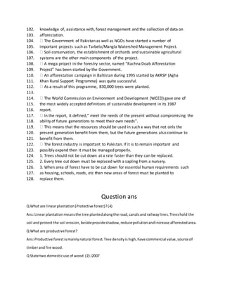 102. knowledge of, assistance with, forest management and the collection of data on
103. afforestation.
104. The Government of Pakistan as well as NGOs have started a number of
105. important projects such as Tarbela/Mangla Watershed Management Project.
106. Soil conservation, the establishment of orchards and sustainable agricultural
107. systems are the other main components of the project.
108. A mega project in the forestry sector, named “Rachna Doab Afforestation
109. Project” has been started by the Government.
110. An afforestation campaign in Baltistan during 1995 started by AKRSP (Agha
111. Khan Rural Support Programme) was quite successful.
112. As a result of this programme, 830,000 trees were planted.
113.
114. The World Commission on Environment and Development (WCED) gave one of
115. the most widely accepted definitions of sustainable development in its 1987
116. report.
117. In the report, it defined,” meet the needs of the present without compromising the
118. ability of future generations to meet their own needs”.
119. This means that the resources should be used in such a way that not only the
120. present generation benefit from them, but the future generations also continue to
121. benefit from them.
122. The forest industry is important to Pakistan. If it is to remain important and
123. possibly expand then it must be managed properly.
124. 1. Trees should not be cut down at a rate faster than they can be replaced.
125. 2. Every tree cut down must be replaced with a sapling from a nursery.
126. 3. When area of forest have to be cut down for essential human requirements such
127. as housing, schools, roads, etc then new areas of forest must be planted to
128. replace them.
Question ans
Q What are linearplantation(Protective forest)?(4)
Ans:Linearplantationmeansthe tree plantedalongthe road,canalsandrailwaylines.Treeshold the
soil andprotect the soil erosion,besideprovideshadow,reducepollutionandincrease afforestedarea.
Q What are productive forest?
Ans:Productive forestismainlynatural forest.Tree densityishigh,have commercial value,source of
timberandfire wood.
Q State two domesticuse of wood.(2) J2007
 