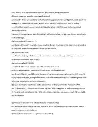 Ans:Timberisusedforconstructionof houses,forfurniture,doorsandwindows.
Q Explainhowwoodisusedinindustryandtransport.
Ans:Industry:Woodis raw material forfurniture making,paper,matches,andpencils,sportsgoodslike
hockeysticks,batsand rackets.Resinwhichisa fluidintissuesof chirrplantisusedformaking
varnishes.Mazri isusedformakingmats and baskets.Ephedraisa shrubusedinpharmaceutical
(medicine) factories.
Transport:In transportwoodis usedinmakingtruck bodies,railwaycarriagesandsleeper,animal carts,
boatsand bridges.
Q What is sustainable forestry?(3)
Ans:Sustainable forestrymeansthe forestare utilized(used)insucha waythat theyremain productive
for longtime.Whenmature treesare cut new one are planted.
Q What is snowline?(1)
Ans:The altitude (height4500 Meters) above whichsnow remainsthroughoutthe yearonmountain
peaksvegetationcannotgrowabove it.
Q What is snowfield? (1) J2007
Ans:Snowfieldisalarge areacoveredwithsnow all overthe year.
Q Explainwhya large part of northernarea iscoveredwithsnow field.(2)
Ans:Snowfieldexistsover4500 metersbecause of low temperatureduringlongwinter,highsnowfall
take place in these areas,duringshortsummerlittle amountof snow meltsnextwinterbringmore snow
falls,snowgoesonpilingup,turnsintohardice.
Q Explainthe importance of forestforthe conservationof the environmentinPakistan?(3) N99
Ans:(1) Forestcheckssoil erosionandfloods.(2) Forestaddstooxygeninairand reducesairpollution.
(3) Forestprovide home towildlife.(4) Forestreducestemperatureandcausesrainfall.(5) Forestadds
to natural beauty.
Q What is difference betweenafforestationandreforestation?(4)
Ans:Afforestationmeanstogrowforestonan area where there wasnoforest.Reforestationmeans
growingforestondeforestedarea.
Q Why isafforestationcalledalongterminvestment?(2)
 