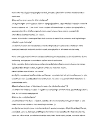 material forindustry(6) overgrazingbylive stock,droughts(7) forestfire andflashfloodalsoreduce
forestarea.
Q How soil can be preservedindeforestedareas?
Ans:By makinghill terracing:Stepsare made alongslopesof hills,edgesof terracedfieldsare linedwith
stonestopreserve soil.(2) Ongentle slopescropsare cultivatedknownascontourploughinghelpsto
reduce erosion.(3) Instripfarmingsmall cropis grownbetweenlarge crops tocoversoil.(4)
Afforestationalsohelpstochecksoil erosion.
Q What problemsare causedbydeforestationinmountainareasfor(a) communication(b) farmingin
valley(c) hydro-electricity?
Ans:Communication:Deforestationcauseslandsliding.Roots of vegetationbind(hold) soil.Inthe
absence of tree coverlandslidesandblocksroads,damage polesof telephoneandelectricity.
Valleyfarming:Surface runoffincreasesbecause floodinginvalleyalsocausessoil erosionmake itunfit
for farming.Muddywaterisundrinkable forfarmanimalsandpeople.
Hydro-electricity:deforestationcausessoil erosionandsiltationof damswhichreduceswaterstorage
capacityand electricproduction,mayblocktunnelsandmachineryof dams.
Q How deforestationcancause soil erosion?
Ans:Soil isexposeddue todeforestationandthere are norootsto holdsoil soit iswashedawayby rain.
Loss of nutrientsiscauseddue toerosionandhumusis notaddedbecause noleaf fall,littlechance of
growthof newplants.
Q Explainwhydryclimate of Balochistanincreasesthe riskof soil erosion?(3)
Ans:The landof Balochistanisbare of vegetation,overgrazingiscommonandre-growthof vegetationis
slow,drysoil isblownawayby wind.
Q Where doeserodedsoil goto?
Ans:Windblowsitintodunesor foothill,watertake itinriversor ditches.Itmaydrain indam or lake.
Q Describe the distributionof natural andirrigatedforest.(4)
Ans:Coniferousforestisfoundinnorthernandnorth-westernmountains. Gilgit,Chitral,Swat,Murree,
Abbotabad,Mansera,Nathiagali,andKhaghan.ConiferousForestisalsofoundinWaziristan,Quetta,
PishinandZiarat.Below1000 meterssub-tropical dryforestinRawalpindi,Attock,Peshawar,Mardan
 