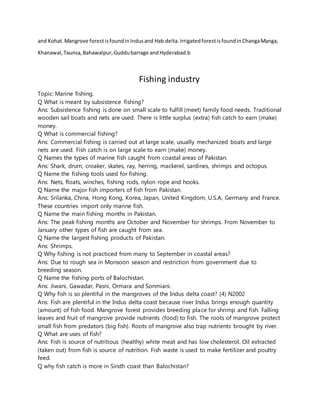 and Kohat.Mangrove forestisfoundinIndusand Hab delta.IrrigatedforestisfoundinChangaManga,
Khanawal,Taunsa,Bahawalpur,Guddubarrage andHyderabad.b
Fishing industry
Topic: Marine fishing.
Q What is meant by subsistence fishing?
Ans: Subsistence fishing is done on small scale to fulfill (meet) family food needs. Traditional
wooden sail boats and nets are used. There is little surplus (extra) fish catch to earn (make)
money.
Q What is commercial fishing?
Ans: Commercial fishing is carried out at large scale, usually mechanized boats and large
nets are used. Fish catch is on large scale to earn (make) money.
Q Names the types of marine fish caught from coastal areas of Pakistan.
Ans: Shark, drum, croaker, skates, ray, herring, mackerel, sardines, shrimps and octopus.
Q Name the fishing tools used for fishing.
Ans: Nets, floats, winches, fishing rods, nylon rope and hooks.
Q Name the major fish importers of fish from Pakistan.
Ans: Srilanka, China, Hong Kong, Korea, Japan, United Kingdom, U.S.A, Germany and France.
These countries import only marine fish.
Q Name the main fishing months in Pakistan.
Ans: The peak fishing months are October and November for shrimps. From November to
January other types of fish are caught from sea.
Q Name the largest fishing products of Pakistan.
Ans: Shrimps.
Q Why fishing is not practiced from many to September in coastal areas?
Ans: Due to rough sea in Monsoon season and restriction from government due to
breeding season.
Q Name the fishing ports of Balochistan.
Ans: Jiwani, Gawadar, Pasni, Ormara and Sonmiani.
Q Why fish is so plentiful in the mangroves of the Indus delta coast? (4) N2002
Ans: Fish are plentiful in the Indus delta coast because river Indus brings enough quantity
(amount) of fish food. Mangrove forest provides breeding place for shrimp and fish. Falling
leaves and fruit of mangrove provide nutrients (food) to fish. The roots of mangrove protect
small fish from predators (big fish). Roots of mangrove also trap nutrients brought by river.
Q What are uses of fish?
Ans: Fish is source of nutritious (healthy) white meat and has low cholesterol. Oil extracted
(taken out) from fish is source of nutrition. Fish waste is used to make fertilizer and poultry
feed.
Q why fish catch is more in Sindh coast than Balochistan?
 