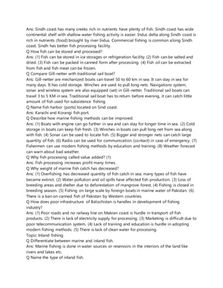 Ans: Sindh coast has many creeks rich in nutrients have plenty of fish. Sindh coast has wide
continental shelf with shallow water fishing activity is easier. Indus delta along Sindh coast is
rich in nutrients (food) brought by river Indus. Commercial fishing is common along Sindh
coast. Sindh has better fish processing facility.
Q How fish can be stored and processed?
Ans: (1) Fish can be stored in ice storages or refrigeration facility. (2) Fish can be salted and
dried. (3) Fish can be packed in canned form after processing. (4) Fish oil can be extracted
from fish and fish meat can be frozen.
Q Compare Gill-netter with traditional sail boat?
Ans: Gill-netter are mechanized boats can travel 50 to 60 km in sea. It can stay in sea for
many days. It has cold storage. Winches are used to pull long nets. Navigations system,
sonar and wireless system are also equipped (set) in Gill-netter. Traditional sail boats can
travel 3 to 5 KM in sea. Traditional sail boat has to return before evening, it can catch little
amount of fish used for subsistence fishing.
Q Name fish harbor (ports) located on Sind coast.
Ans: Karachi and Korangi fish port.
Q Describe how marine fishing methods can be improved.
Ans: (1) Boats with engine can go further in sea and can stay for longer time in sea. (2) Cold
storage in boats can keep fish fresh. (3) Winches in boats can pull long net from sea along
with fish. (4) Sonar can be used to locate fish. (5) Bigger and stronger nets can catch large
quantity of fish. (6) Radio can be used for communication (contact) in case of emergency. (7)
Fishermen can use modern fishing methods by education and training. (8) Weather forecast
can warn about bad weather.
Q Why fish processing called value added? (1)
Ans: Fish processing increases profit many times.
Q Why weight of marine fish catch has decreased?
Ans: (1) Overfishing has decreased quantity of fish catch in sea; many types of fish have
became extinct. (2) Water pollution and oil spills have affected fish production. (3) Loss of
breeding areas and shelter due to deforestation of mangrove forest. (4) Fishing is closed in
breeding season. (5) Fishing on large scale by foreign boats in marine water of Pakistan. (6)
There is a ban on canned fish of Pakistan by Western countries.
Q How does poor infrastructure of Balochistan is handles in development of fishing
industry?
Ans: (1) Poor roads and no railway line on Makran coast is hurdle in transport of fish
products. (2) There is lack of electricity supply for processing. (3) Marketing is difficult due to
poor telecommunication system. (4) Lack of training and education is hurdle in adopting
modern fishing methods. (5) There is lack of clean water for processing.
Topic: Inland fishing.
Q Differentiate between marine and inland fish.
Ans: Marine fishing is done in water sources or reservoirs in the interiors of the land like
rivers and lakes etc.
Q Name the type of inland fish.
 
