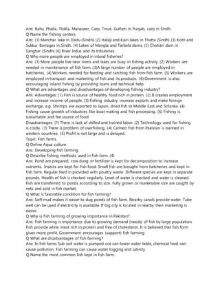 Ans: Rahu, Phalla, Thalla, Manaseer, Carp, Trout, Gulfam in Punjab, carp in Sindh.
Q Name the fishing centers.
Ans: (1) Manchar lake in Dadu (Sindh) (2) Haleji and Kairi lakes in Thatta (Sindh) (3) Kotri and
Sukkur Barrages in Sindh. (4) Lakes of Mangla and Tarbela dams. (5) Chotiari dam in
Sanghar (Sindh) (6) River Indus and its tributaries.
Q Why more people are employed in inland fisheries?
Ans: (1) More people live near rivers and lakes are busy in fishing activity. (2) Workers are
needed in maintenance of fish farm. (3)A large number of people are employed in
hatcheries. (4) Workers needed for feeding and catching fish from fish farm. (5) Workers are
employed in transport and marketing of fish and its products. (6) Government is also
encouraging inland fishing by providing loans and technical help.
Q What are advantages and disadvantages of developing fishing industry?
Ans: Advantages: (1) Fish is source of healthy food rich in protein. (2) It creates employment
and increase income of people. (3) Fishing industry increase exports and make foreign
exchange, e.g. Shrimps are exported to Japan, dried fish to Middle East and Srilanka. (4)
Fishing cause growth of industries like boat making and fish processing. (6) Fishing is
sustainable and fee source of food.
Disadvantages: (1) There is lack of skilled and trained labor. (2) Technology used for fishing
is costly. (3) There is problem of overfishing. (4) Canned fish from Pakistan is banned in
western countries. (5) Profit is not large and is delayed.
Topic: Fish farms.
Q Define Aqua culture.
Ans: Developing fish farming.
Q Describe fishing methods used in fish farm. (4)
Ans: Pond are prepared, cow dung or fertilizer is kept for decomposition to increase
nutrients. Insects are kept for fish food. Small fish are brought from hatcheries and kept in
fish farm. Regular feed in provided with poultry waste. Different species are kept in separate
pounds. Health of fish is checked regularly. Level of water is checked and water is cleaned.
Fish are transferred to ponds according to size. Fully grown or marketable size are caught by
nets and sold in fish market.
Q What is favorable condition for fish farming?
Ans: Soft mud makes it easier to dug ponds of fish farm. Nearby canals provide water. Tube
well can be used if electricity is available. If big city is located in nearby then marketing is
easier.
Q Why is fish farming of growing importance in Pakistan?
Ans: Fish farming is importance due to growing demand (needs) of fish by large population.
Fish provide white meat rich in protein and free of cholesterol. It is believed that fish form
gives more profit. Government encourages (support) fish farming.
Q What are disadvantages of fish farming?
Ans: In fish farms Sub soil water is pumped out can lower water table, chemical feed can
cause pollution. Fish farming can cause water logging and salinity.
Q Name the most common fish kept in fish farm.
 