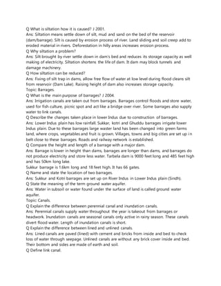 Q What is siltation how it is caused? J 2001.
Ans: Siltation means settle down of silt, mud and sand on the bed of the reservoir
(dam/barrage). Silt is caused by erosion process of river. Land sliding and soil creep add to
eroded material in rivers. Deforestation in hilly areas increases erosion process.
Q Why siltation a problem?
Ans: Silt brought by river settle down in dam’s bed and reduces its storage capacity as well
making of electricity. Siltation shortens the life of dam. It dam may block tunnels and
damage machinery.
Q How siltation can be reduced?
Ans: Fixing of silt trap in dams, allow free flow of water at low level during flood cleans silt
from reservoir (Dam Lake). Raising height of dam also increases storage capacity.
Topic: Barrages.
Q What is the main purpose of barrages? J 2004.
Ans: Irrigation canals are taken out from barrages. Barrages control floods and store water,
used for fish culture, picnic spot and act like a bridge over river. Some barrages also supply
water to link canals.
Q Describe the changes taken place in lower Indus due to construction of barrages.
Ans: Lower Indus plain has low rainfall. Sukkar, kotri and Ghuddu barrages irrigate lower
Indus plain. Due to these barrages large waster land has been changed into green farms
land, where crops, vegetables and fruit is grown. Villages, towns and big cities are set up in
belt close to these barrages. Roads and railway network is established.
Q Compare the height and length of a barrage with a major dam.
Ans: Barrage is lower in height than dams, barrages are longer than dams, and barrages do
not produce electricity and store less water. Tarbela dam is 9000 feet long and 485 feet high
and has 50km long lake.
Sukkur barrage is 1.6km long and 18 feet high. It has 66 gates.
Q Name and state the location of two barrages.
Ans: Sukkur and Kotri barrages are set up on River Indus in Lower Indus plain (Sindh).
Q State the meaning of the term ground water aquifer.
Ans: Water in subsoil or water found under the surface of land is called ground water
aquifer.
Topic: Canals.
Q Explain the difference between perennial canal and inundation canals.
Ans: Perennial canals supply water throughout the year is takeout from barrages or
headwork. Inundation canals are seasonal canals only active in rainy season. These canals
divert flood water. Length of inundation canals is short.
Q Explain the difference between lined and unlined canals.
Ans: Lined canals are paved (lined) with cement and bricks from inside and bed to check
loss of water through seepage. Unlined canals are without any brick cover inside and bed.
Their bottom and sides are made of earth and soil.
Q Define link canal.
 