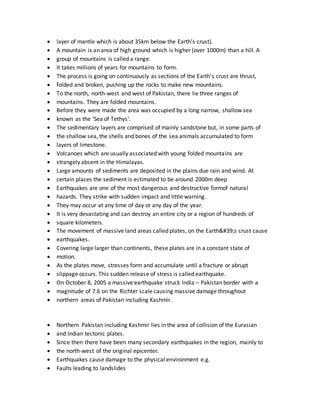  layer of mantle which is about 35km below the Earth’s crust).
 A mountain is an area of high ground which is higher (over 1000m) than a hill. A
 group of mountains is called a range.
 It takes millions of years for mountains to form.
 The process is going on continuously as sections of the Earth’s crust are thrust,
 folded and broken, pushing up the rocks to make new mountains.
 To the north, north-west and west of Pakistan, there lie three ranges of
 mountains. They are folded mountains.
 Before they were made the area was occupied by a long narrow, shallow sea
 known as the ‘Sea of Tethys’.
 The sedimentary layers are comprised of mainly sandstone but, in some parts of
 the shallow sea, the shells and bones of the sea animals accumulated to form
 layers of limestone.
 Volcanoes which are usually associated with young folded mountains are
 strangely absent in the Himalayas.
 Large amounts of sediments are deposited in the plains due rain and wind. At
 certain places the sediment is estimated to be around 2000m deep
 Earthquakes are one of the most dangerous and destructive formof natural
 hazards. They strike with sudden impact and little warning.
 They may occur at any time of day or any day of the year.
 It is very devastating and can destroy an entire city or a region of hundreds of
 square kilometers.
 The movement of massive land areas called plates, on the Earth&#39;s crust cause
 earthquakes.
 Covering large larger than continents, these plates are in a constant state of
 motion.
 As the plates move, stresses form and accumulate until a fracture or abrupt
 slippage occurs. This sudden release of stress is called earthquake.
 On October 8, 2005 a massive earthquake struck India – Pakistan border with a
 magnitude of 7.6 on the Richter scale causing massive damage throughout
 northern areas of Pakistan including Kashmir.
 Northern Pakistan including Kashmir lies in the area of collision of the Eurasian
 and Indian tectonic plates.
 Since then there have been many secondary earthquakes in the region, mainly to
 the north-west of the original epicenter.
 Earthquakes cause damage to the physical environment e.g.
 Faults leading to landslides
 