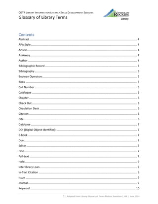 COTR LIBRARY INFORMATION LITERACY SKILLS DEVELOPMENT SESSIONS
Glossary of Library Terms
1 | Adapted from Library Glossary of Terms Melissa Svendson | JAK | June 2014
Contents
Abstract........................................................................................................................................... 4
APA Style......................................................................................................................................... 4
Article.............................................................................................................................................. 4
AskAway.......................................................................................................................................... 4
Author ............................................................................................................................................. 4
Bibliographic Record....................................................................................................................... 5
Bibliography .................................................................................................................................... 5
Boolean Operators.......................................................................................................................... 5
Book ................................................................................................................................................ 5
Call Number .................................................................................................................................... 5
Catalogue ........................................................................................................................................ 6
Chapter............................................................................................................................................ 6
Check Out........................................................................................................................................ 6
Circulation Desk .............................................................................................................................. 6
Citation............................................................................................................................................ 6
Cite .................................................................................................................................................. 6
Database ......................................................................................................................................... 7
DOI (Digital Object Identifier): ........................................................................................................ 7
E-book ............................................................................................................................................. 7
Due.................................................................................................................................................. 7
Editor............................................................................................................................................... 7
Fine.................................................................................................................................................. 7
Full-text........................................................................................................................................... 7
Hold................................................................................................................................................. 9
Interlibrary Loan.............................................................................................................................. 9
In-Text Citation ............................................................................................................................... 9
Issue ................................................................................................................................................ 9
Journal............................................................................................................................................. 9
Keyword ........................................................................................................................................ 10
 