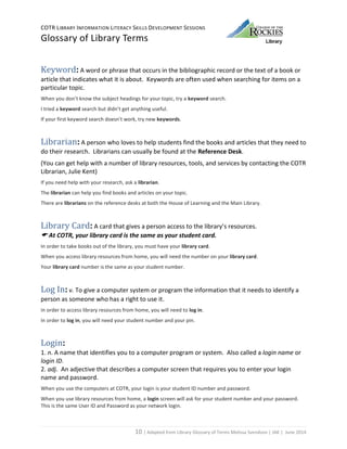 COTR LIBRARY INFORMATION LITERACY SKILLS DEVELOPMENT SESSIONS
Glossary of Library Terms
10 | Adapted from Library Glossary of Terms Melissa Svendson | JAK | June 2014
Keyword: A word or phrase that occurs in the bibliographic record or the text of a book or
article that indicates what it is about. Keywords are often used when searching for items on a
particular topic.
When you don’t know the subject headings for your topic, try a keyword search.
I tried a keyword search but didn’t get anything useful.
If your first keyword search doesn’t work, try new keywords.
Librarian: A person who loves to help students find the books and articles that they need to
do their research. Librarians can usually be found at the Reference Desk.
(You can get help with a number of library resources, tools, and services by contacting the COTR
Librarian, Julie Kent)
If you need help with your research, ask a librarian.
The librarian can help you find books and articles on your topic.
There are librarians on the reference desks at both the House of Learning and the Main Library.
Library Card: A card that gives a person access to the library’s resources.
 At COTR, your library card is the same as your student card.
In order to take books out of the library, you must have your library card.
When you access library resources from home, you will need the number on your library card.
Your library card number is the same as your student number.
Log In: v. To give a computer system or program the information that it needs to identify a
person as someone who has a right to use it.
In order to access library resources from home, you will need to log in.
In order to log in, you will need your student number and your pin.
Login:
1. n. A name that identifies you to a computer program or system. Also called a login name or
login ID.
2. adj. An adjective that describes a computer screen that requires you to enter your login
name and password.
When you use the computers at COTR, your login is your student ID number and password.
When you use library resources from home, a login screen will ask for your student number and your password.
This is the same User ID and Password as your network login.
 