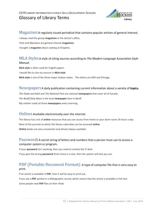 COTR LIBRARY INFORMATION LITERACY SKILLS DEVELOPMENT SESSIONS
Glossary of Library Terms
11 | Adapted from Library Glossary of Terms Melissa Svendson | JAK | June 2014
Magazine: A regularly issued periodical that contains popular articles of general interest.
I always read the gossip magazines in the doctor’s office.
Time and Macleans are general interest magazines.
I bought a magazine about cooking at Chapters.
MLA Style: A style of citing sources according to The Modern Language Association Style
Manual.
MLA style is often used for English papers.
I would like to cite my sources in MLA style.
MLA style is one of the three major citation styles. The others are APA and Chicago.
Newspaper: A daily publication containing current information about a variety of topics.
The Globe and Mail and The National Post are national newspapers that cover all of Canada.
The Banff Daily News is the local newspaper here in Banff.
My mother reads all three newspapers every morning.
Online: Available electronically over the Internet.
The library has a lot of online resources that you can access from home or your dorm room 24 hours a day.
Most of the journals to which the library subscribes can be accessed online.
Online books are very convenient and almost always available.
Password: A secret string of letters and numbers that a person must use to access a
computer system or program.
If your password isn’t working, then you need to contact the IT desk.
If you give the wrong password three times in a row, then the system will lock you out.
PDF (Portable Document Format): A type of computer file that is very easy to
print.
If an article is available in PDF, then it will be easy to print out.
If you see a PDF symbol in a bibliographic record, which means that the article is available in full-text.
Some people read PDF files on their iPads.
 