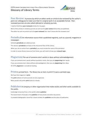 COTR LIBRARY INFORMATION LITERACY SKILLS DEVELOPMENT SESSIONS
Glossary of Library Terms
12 | Adapted from Library Glossary of Terms Melissa Svendson | JAK | June 2014
Peer Review: A process by which an editor sends an article to be reviewed by the author’s
peers (or colleagues) to make sure that it is original work in an acceptable format. Peer-
reviewed journals are also called refereed or scholarly journals.
I need to find three peer-reviewed articles for my paper.
Most of the articles in scholarly journals are sent out for peer review before they are published.
The editor has sent my article out to be peer reviewed, but I don’t know who the reviewers are!
Periodical: An information source that is published regularly, such as a journal, magazine or
newspaper.
Scholarly periodicals are called journals.
The Library’s periodicals are kept on the mezzanine floor of the Library.
When you cite an article from a periodical, you must include the name of the periodical.
In order to access library resources from home, you will need to know your network login.
Plagiarism: The use of someone else’s words or ideas without acknowledgement.
If you use someone else’s words without quotation marks, then you are plagiarizing their words.
If you use someone else’s ideas without acknowledgment, then you are plagiarizing their ideas.
At COTR, plagiarism is considered stealing.
Print: In printed form. The library has an item in print if it owns a printed copy.
We have that magazine in print.
The print editions of some journals are very expensive.
Many people still prefer print books to e-books.
Publisher: A company or other organization that makes books and other works available to
the public.
Cambridge University Press is the world’s oldest publisher.
The Government of Canada is the publisher of many books and other documents.
A complete bibliographic record for a book includes the publisher and the place of publication.
 