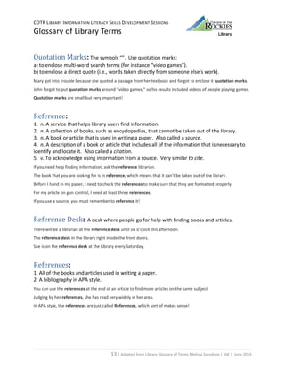 COTR LIBRARY INFORMATION LITERACY SKILLS DEVELOPMENT SESSIONS
Glossary of Library Terms
13 | Adapted from Library Glossary of Terms Melissa Svendson | JAK | June 2014
Quotation Marks: The symbols “”. Use quotation marks:
a) to enclose multi-word search terms (for instance “video games”).
b) to enclose a direct quote (i.e., words taken directly from someone else’s work).
Mary got into trouble because she quoted a passage from her textbook and forgot to enclose it quotation marks.
John forgot to put quotation marks around “video games,” so his results included videos of people playing games.
Quotation marks are small but very important!
Reference:
1. n. A service that helps library users find information.
2. n. A collection of books, such as encyclopedias, that cannot be taken out of the library.
3. n. A book or article that is used in writing a paper. Also called a source.
4. n. A description of a book or article that includes all of the information that is necessary to
identify and locate it. Also called a citation.
5. v. To acknowledge using information from a source. Very similar to cite.
If you need help finding information, ask the reference librarian.
The book that you are looking for is in reference, which means that it can’t be taken out of the library.
Before I hand in my paper, I need to check the references to make sure that they are formatted properly.
For my article on gun control, I need at least three references.
If you use a source, you must remember to reference it!
Reference Desk: A desk where people go for help with finding books and articles.
There will be a librarian at the reference desk until six o’clock this afternoon.
The reference desk in the library right inside the front doors.
Sue is on the reference desk at the Library every Saturday.
References:
1. All of the books and articles used in writing a paper.
2. A bibliography in APA style.
You can use the references at the end of an article to find more articles on the same subject.
Judging by her references, she has read very widely in her area.
In APA style, the references are just called References, which sort of makes sense!
 