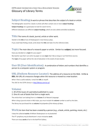 COTR LIBRARY INFORMATION LITERACY SKILLS DEVELOPMENT SESSIONS
Glossary of Library Terms
16 | Adapted from Library Glossary of Terms Melissa Svendson | JAK | June 2014
Subject Heading: A word or phrase that describes the subject of a book or article.
The bibliographic record for a book or article will often contain one or more subject headings.
Subject headings are a good place to look for search terms.
Different databases use different subject headings, which are also called controlled vocabulary.
Title: The name of a book, journal, article or other work.
Hamlet is the title of one of Shakespeare’s most famous plays.
If you need help finding a book, write down the title and take it to the reference desk.
Topic: The main idea of a research paper or article. Similar to a subject, but more focused.
Have you decided on a topic for your paper?
My teacher says that I can write my paper on any topic that I like as long as I can find three sources.
The topic of my paper will be the role of education in the novels of Jane Austen.
User ID (User Identification): A combination of letters and numbers that identifies a
person to a computer system or program.
URL (Uniform Resource Locator): The address of a resource on the Web. Unlike a
DOI, the URL of a resource changes when the resource is moved to a new location.
When I find a useful website, I email the URL to myself.
The URL for the COTR Library is: http://library.cotr.bc.ca/
Volume:
1. All of the issues of a periodical published in a year.
2. One of a set of books that form a single work.
The article that I am looking from is in Volume 35 of Natural Language.
When citing a journal article in MLA style, you must include the volume number as well as the date.
The library has purchased the six volume Encyclopedia of the History of Ideas.
Work: An item that has been created by a person (e.g., a book, article, painting, movie, etc.)
I keep the collected works of William Shakespeare on my bookshelf.
The 9th
symphony may be Beethoven’s most innovative work.
There are many works of art in the Banff Art Gallery.
 