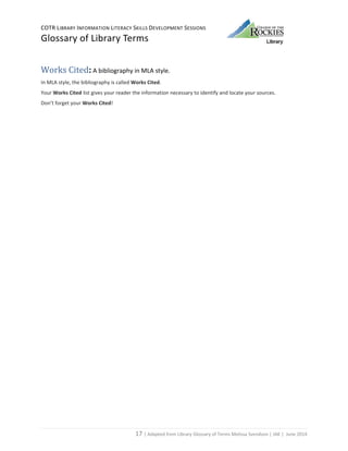 COTR LIBRARY INFORMATION LITERACY SKILLS DEVELOPMENT SESSIONS
Glossary of Library Terms
17 | Adapted from Library Glossary of Terms Melissa Svendson | JAK | June 2014
Works Cited: A bibliography in MLA style.
In MLA style, the bibliography is called Works Cited.
Your Works Cited list gives your reader the information necessary to identify and locate your sources.
Don’t forget your Works Cited!
 