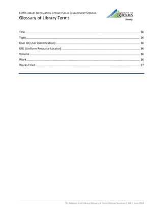 COTR LIBRARY INFORMATION LITERACY SKILLS DEVELOPMENT SESSIONS
Glossary of Library Terms
3 | Adapted from Library Glossary of Terms Melissa Svendson | JAK | June 2014
Title ............................................................................................................................................... 16
Topic.............................................................................................................................................. 16
User ID (User Identification) ......................................................................................................... 16
URL (Uniform Resource Locator):................................................................................................. 16
Volume.......................................................................................................................................... 16
Work.............................................................................................................................................. 16
Works Cited................................................................................................................................... 17
 