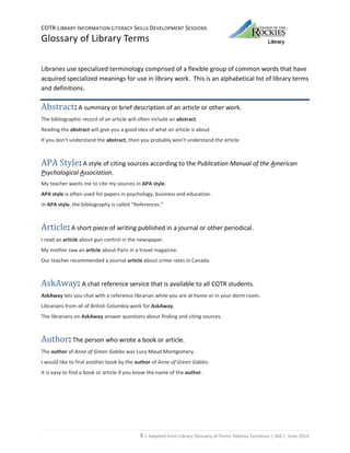 COTR LIBRARY INFORMATION LITERACY SKILLS DEVELOPMENT SESSIONS
Glossary of Library Terms
4 | Adapted from Library Glossary of Terms Melissa Svendson | JAK | June 2014
Libraries use specialized terminology comprised of a flexible group of common words that have
acquired specialized meanings for use in library work. This is an alphabetical list of library terms
and definitions.
Abstract: A summary or brief description of an article or other work.
The bibliographic record of an article will often include an abstract.
Reading the abstract will give you a good idea of what an article is about.
If you don’t understand the abstract, then you probably won’t understand the article.
APA Style: A style of citing sources according to the Publication Manual of the American
Psychological Association.
My teacher wants me to cite my sources in APA style.
APA style is often used for papers in psychology, business and education.
In APA style, the bibliography is called “References.”
Article: A short piece of writing published in a journal or other periodical.
I read an article about gun control in the newspaper.
My mother saw an article about Paris in a travel magazine.
Our teacher recommended a journal article about crime rates in Canada.
AskAway: A chat reference service that is available to all COTR students.
AskAway lets you chat with a reference librarian while you are at home or in your dorm room.
Librarians from all of British Columbia work for AskAway.
The librarians on AskAway answer questions about finding and citing sources.
Author: The person who wrote a book or article.
The author of Anne of Green Gables was Lucy Maud Montgomery.
I would like to find another book by the author of Anne of Green Gables.
It is easy to find a book or article if you know the name of the author.
 