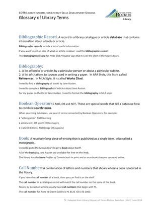 COTR LIBRARY INFORMATION LITERACY SKILLS DEVELOPMENT SESSIONS
Glossary of Library Terms
5 | Adapted from Library Glossary of Terms Melissa Svendson | JAK | June 2014
Bibliographic Record: A record in a library catalogue or article database that contains
information about a book or article.
Bibliographic records include a lot of useful information.
If you want to get an idea of what an article is about, read the bibliographic record.
The bibliographic record for Pride and Prejudice says that it is on the shelf in the Main Library.
Bibliography:
1. A list of books or articles by a particular person or about a particular subject.
2. A list of citations to sources used in writing a paper. In APA Style, this list is called
References. In MLA Style, it is called Works Cited.
I need to find a bibliography of books by Jane Austen.
I need to compile a bibliography of articles about Jane Austen.
For my paper on the life of Jane Austen, I need to format the bibliography in MLA style.
Boolean Operators: AND, OR and NOT. These are special words that tell a database how
to combine search terms.
When searching databases, use search terms connected by Boolean Operators, for example:
 “video games” AND learning
 adolescents OR youth OR teenagers
 (cats OR kittens) AND (dogs OR puppies)
Book: A relatively long piece of writing that is published as a single item. Also called a
monograph.
I need to go to the Main Library to get a book about Banff.
All of the books by Jane Austen are available for free on the Web.
The library has the book Profiles of Canada both in print and as an e-book that you can read online.
Call Number: A combination of letters and numbers that shows where a book is located in
the library.
If you have the call number of a book, then you can find it on the shelf.
The call number in a catalogue record will match the call number on the spine of the book.
Novels by Canadian writers usually have call numbers that begin with PS.
The call number for Anne of Green Gables is PS 8526 .O55 A6 2000.
 