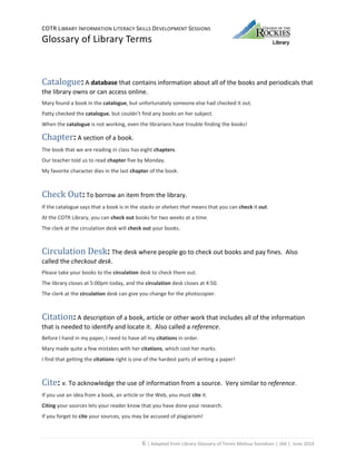 COTR LIBRARY INFORMATION LITERACY SKILLS DEVELOPMENT SESSIONS
Glossary of Library Terms
6 | Adapted from Library Glossary of Terms Melissa Svendson | JAK | June 2014
Catalogue: A database that contains information about all of the books and periodicals that
the library owns or can access online.
Mary found a book in the catalogue, but unfortunately someone else had checked it out.
Patty checked the catalogue, but couldn’t find any books on her subject.
When the catalogue is not working, even the librarians have trouble finding the books!
Chapter: A section of a book.
The book that we are reading in class has eight chapters.
Our teacher told us to read chapter five by Monday.
My favorite character dies in the last chapter of the book.
Check Out: To borrow an item from the library.
If the catalogue says that a book is in the stacks or shelves that means that you can check it out.
At the COTR Library, you can check out books for two weeks at a time.
The clerk at the circulation desk will check out your books.
Circulation Desk: The desk where people go to check out books and pay fines. Also
called the checkout desk.
Please take your books to the circulation desk to check them out.
The library closes at 5:00pm today, and the circulation desk closes at 4:50.
The clerk at the circulation desk can give you change for the photocopier.
Citation: A description of a book, article or other work that includes all of the information
that is needed to identify and locate it. Also called a reference.
Before I hand in my paper, I need to have all my citations in order.
Mary made quite a few mistakes with her citations, which cost her marks.
I find that getting the citations right is one of the hardest parts of writing a paper!
Cite: v. To acknowledge the use of information from a source. Very similar to reference.
If you use an idea from a book, an article or the Web, you must cite it.
Citing your sources lets your reader know that you have done your research.
If you forget to cite your sources, you may be accused of plagiarism!
 