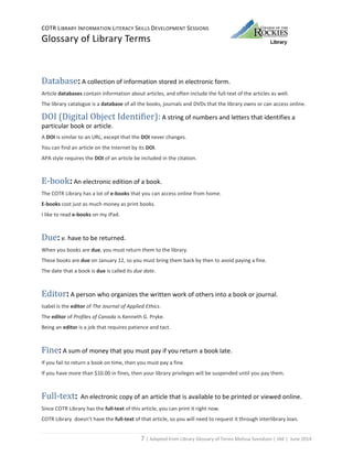 COTR LIBRARY INFORMATION LITERACY SKILLS DEVELOPMENT SESSIONS
Glossary of Library Terms
7 | Adapted from Library Glossary of Terms Melissa Svendson | JAK | June 2014
Database: A collection of information stored in electronic form.
Article databases contain information about articles, and often include the full-text of the articles as well.
The library catalogue is a database of all the books, journals and DVDs that the library owns or can access online.
DOI (Digital Object Identifier): A string of numbers and letters that identifies a
particular book or article.
A DOI is similar to an URL, except that the DOI never changes.
You can find an article on the Internet by its DOI.
APA style requires the DOI of an article be included in the citation.
E-book: An electronic edition of a book.
The COTR Library has a lot of e-books that you can access online from home.
E-books cost just as much money as print books.
I like to read e-books on my iPad.
Due: v. have to be returned.
When you books are due, you must return them to the library.
These books are due on January 12, so you must bring them back by then to avoid paying a fine.
The date that a book is due is called its due date.
Editor: A person who organizes the written work of others into a book or journal.
Isabel is the editor of The Journal of Applied Ethics.
The editor of Profiles of Canada is Kenneth G. Pryke.
Being an editor is a job that requires patience and tact.
Fine: A sum of money that you must pay if you return a book late.
If you fail to return a book on time, then you must pay a fine.
If you have more than $10.00 in fines, then your library privileges will be suspended until you pay them.
Full-text: An electronic copy of an article that is available to be printed or viewed online.
Since COTR Library has the full-text of this article, you can print it right now.
COTR Library doesn’t have the full-text of that article, so you will need to request it through interlibrary loan.
 