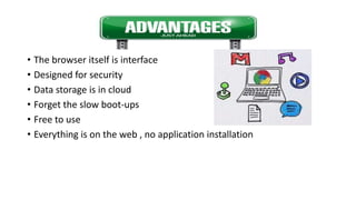 Advantages
• The browser itself is interface
• Designed for security
• Data storage is in cloud
• Forget the slow boot-ups
• Free to use
• Everything is on the web , no application installation
 