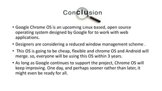 Conclusion
• Google Chrome OS is an upcoming Linux based, open source
operating system designed by Google for to work with web
applications.
• Designers are considering a reduced window management scheme .
• This OS is going to be cheap, flexible and chrome OS and Android will
merge. so, everyone will be using this OS within 3 years.
• As long as Google continues to support the project, Chrome OS will
keep improving. One day, and perhaps sooner rather than later, it
might even be ready for all.
 