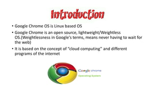 • Google Chrome OS is Linux based OS
• Google Chrome is an open source, lightweight/Weightless
OS.(Weightlessness in Google's terms, means never having to wait for
the web)
• It is based on the concept of “cloud computing” and different
programs of the internet
 