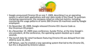 History
• Google announced Chrome OS on July 7, 2009, describing it as an operating
system in which both applications and user data reside in the Cloud. To ascertain
marketing requirements, the company relied on informal metrics, including
monitoring the usage patterns of some 200 Chrome OS machines used by Google
employees.
• On November 19, 2009, Google released Chrome OS's Source Code as
the Chromium OS project.
• At a November 19, 2009 news conference, Sundar Pichai, at the time Google's
vice president, At the conference, the operating system booted up in seven
seconds.
• The launch date for retail hardware featuring Chrome OS was delayed from late
2010 to June 15, 2011.
• Jeff Nelson, says he created a new operating system that led to the Chrome OS,
but this is disputed by Antoine Labour.
 