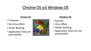 Chrome OS v/s Windows OS
Chrome OS
• Freeware
• No Virus effect
• Faster Booting
• Application Tools are
preinstalled
Windows OS
• Paid OS
• Virus Effect
• Slower Booting
• Application Tools are not
preinstalled
 