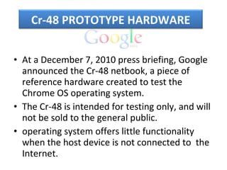 At a December 7, 2010 press briefing, Google announced the Cr-48 netbook, a piece of reference hardware created to test the Chrome OS operating system.  The Cr-48 is intended for testing only, and will not be sold to the general public. operating system offers little functionality when the host device is not connected to  the  Internet. Cr-48 PROTOTYPE HARDWARE 