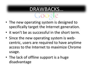 The new operating system is designed to specifically target the Internet generation. it won't be as successful in the short term. Since the new operating system is web-centric, users are required to have anytime access to the Internet to maximize Chrome usage.  The lack of offline support is a huge disadvantage  DRAWBACKS… 