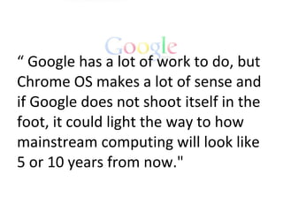 “  Google has a lot of work to do, but Chrome OS makes a lot of sense and if Google does not shoot itself in the foot, it could light the way to how mainstream computing will look like 5 or 10 years from now.&quot; 