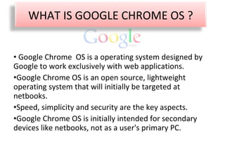 Google Chrome  OS is a operating system designed by Google to work exclusively with web applications. Google Chrome OS is an open source, lightweight operating system that will initially be targeted at netbooks. Speed, simplicity and security are the key aspects. Google Chrome OS is initially intended for secondary devices like netbooks, not as a user's primary PC. WHAT IS GOOGLE CHROME OS ? 