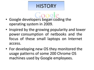 HISTORY Google developers began coding the operating system in 2009. Inspired by the growing popularity and lower power consumption  of  netbooks  and  the  focus  of  these  small  laptops  on  Internet  access. For developing new OS they monitored the usage patterns of some 200 Chrome OS machines used by Google employees. 