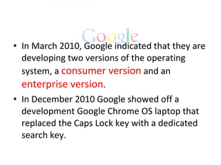 In March 2010, Google indicated that they are developing two versions of the operating system, a  consumer version  and an  enterprise version . In December 2010 Google showed off a development Google Chrome OS laptop that replaced the Caps Lock key with a dedicated search key. 