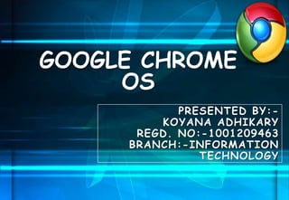 PRESENTED BY:-
KOYANA ADHIKARY
REGD. NO:-1001209463
BRANCH:-INFORMATION
TECHNOLOGY
GOOGLE CHROME
OS
 