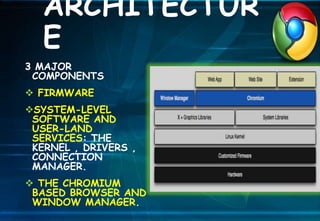 3 MAJOR
COMPONENTS
 FIRMWARE
SYSTEM-LEVEL
SOFTWARE AND
USER-LAND
SERVICES: THE
KERNEL , DRIVERS ,
CONNECTION
MANAGER.
 THE CHROMIUM
BASED BROWSER AND
WINDOW MANAGER.
ARCHITECTUR
E
 