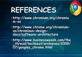 • http://www.chromium.org/chromiu
m-os
• http://www.chrome.org/chromium-
os/chromious-design-
docs/software-architecture
• http://www.businessweeek.com/the
_thread/techbeat/archieves/2009/
07/googles_chrome.html
REFERENCES
 