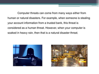 Computer threats can come from many ways either from
human or natural disasters. For example, when someone is stealing
your account information from a trusted bank, this threat is
considered as a human threat. However, when your computer is
soaked in heavy rain, then that is a natural disaster threat.
 