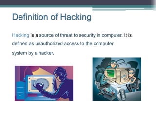 Definition of Hacking
Hacking is a source of threat to security in computer. It is
defined as unauthorized access to the computer
system by a hacker.
 