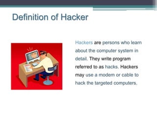 Definition of Hacker
Hackers are persons who learn
about the computer system in
detail. They write program
referred to as hacks. Hackers
may use a modem or cable to
hack the targeted computers.
 